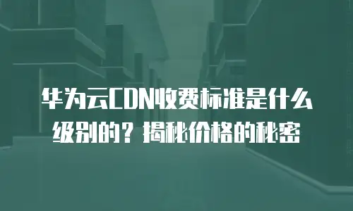 华为云CDN收费标准是什么级别的？揭秘价格的秘密