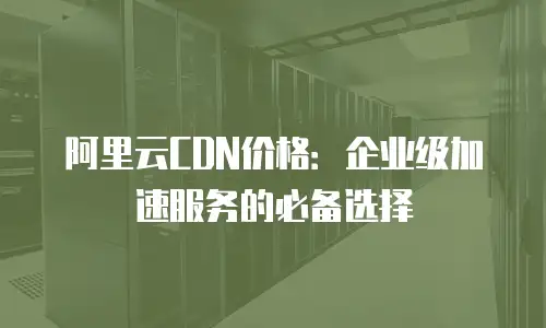 阿里云CDN价格：企业级加速服务的必备选择
