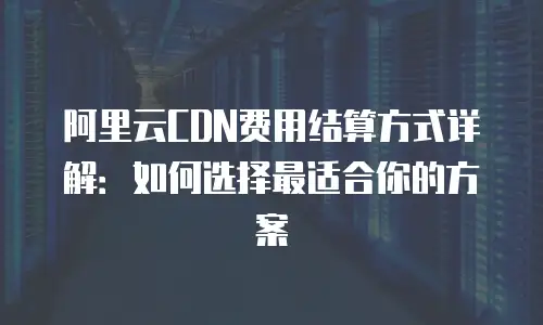 阿里云CDN费用结算方式详解：如何选择最适合你的方案