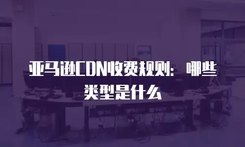 亚马逊CDN收费规则：哪些类型是什么