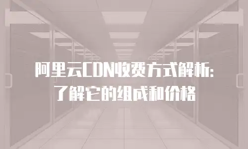 阿里云CDN收费方式解析：了解它的组成和价格