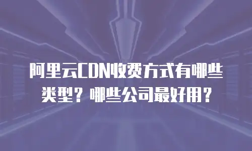 阿里云CDN收费方式有哪些类型？哪些公司最好用？