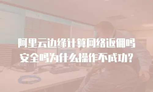 阿里云边缘计算网络返佣吗安全吗为什么操作不成功？