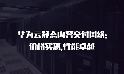 华为云静态内容交付网络: 价格实惠,性能卓越
