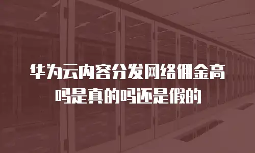 华为云内容分发网络佣金高吗是真的吗还是假的
