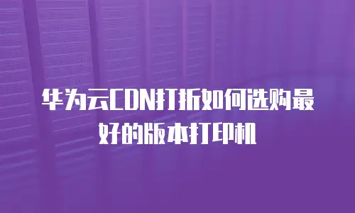 华为云CDN打折如何选购最好的版本打印机