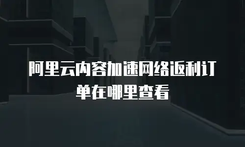 阿里云内容加速网络返利订单在哪里查看