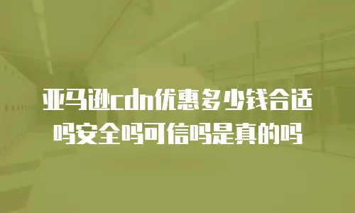 亚马逊cdn优惠多少钱合适吗安全吗可信吗是真的吗