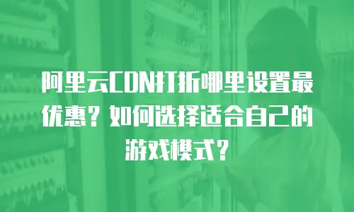阿里云CDN打折哪里设置最优惠？如何选择适合自己的游戏模式？