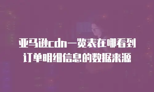 亚马逊cdn一览表在哪看到订单明细信息的数据来源