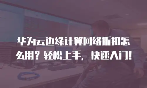 华为云边缘计算网络折扣怎么用？轻松上手，快速入门！