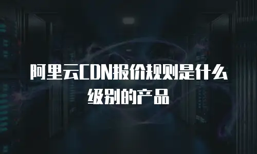 阿里云CDN报价规则是什么级别的产品