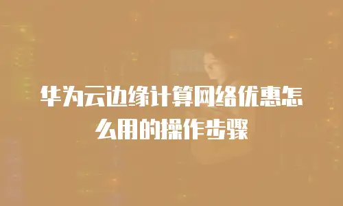 华为云边缘计算网络优惠怎么用的操作步骤