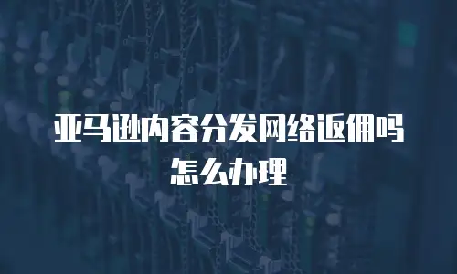 亚马逊内容分发网络返佣吗怎么办理