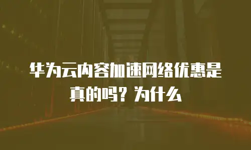 华为云内容加速网络优惠是真的吗？为什么