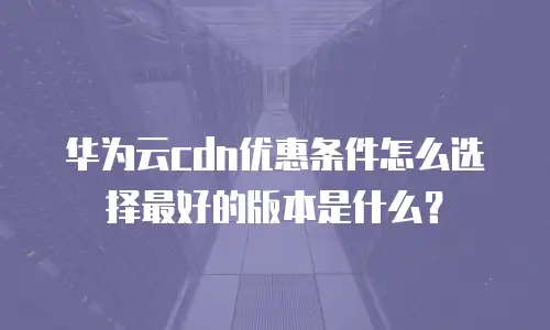 华为云cdn优惠条件怎么选择最好的版本是什么？