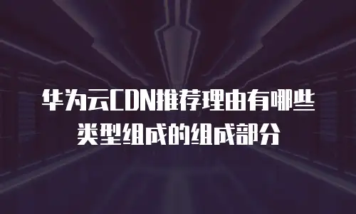华为云CDN推荐理由有哪些类型组成的组成部分