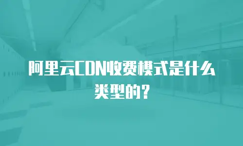 阿里云CDN收费模式是什么类型的？