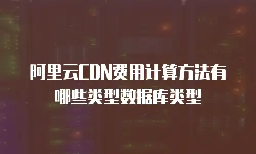 阿里云CDN费用计算方法有哪些类型数据库类型