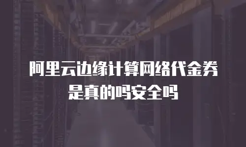 阿里云边缘计算网络代金券是真的吗安全吗