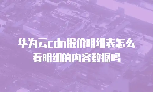 华为云cdn报价明细表怎么看明细的内容数据吗