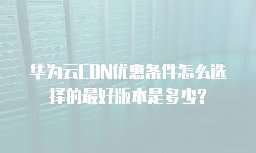 华为云CDN优惠条件怎么选择的最好版本是多少？