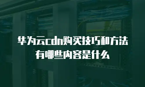 华为云cdn购买技巧和方法有哪些内容是什么