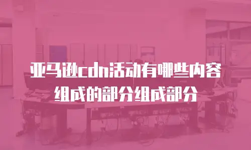 亚马逊cdn活动有哪些内容组成的部分组成部分