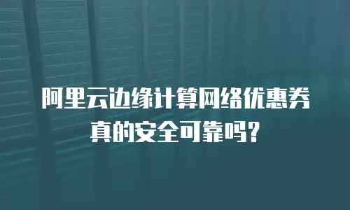 阿里云边缘计算网络优惠券真的安全可靠吗？