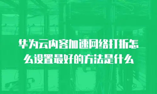 华为云内容加速网络打折怎么设置最好的方法是什么