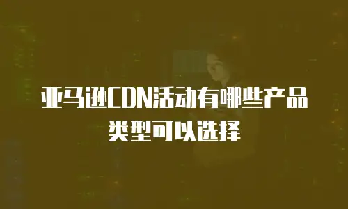 亚马逊CDN活动有哪些产品类型可以选择