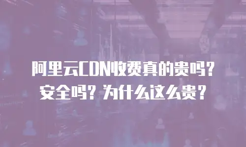 阿里云CDN收费真的贵吗？安全吗？为什么这么贵？
