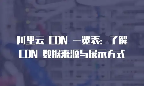 阿里云 CDN 一览表：了解 CDN 数据来源与展示方式