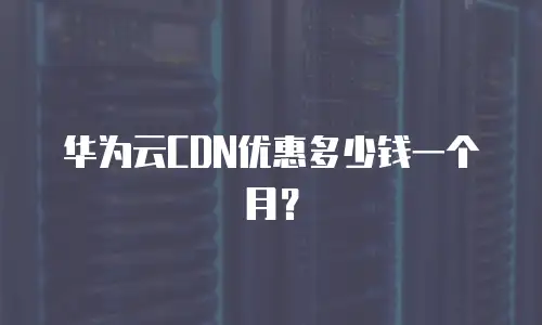 华为云CDN优惠多少钱一个月？