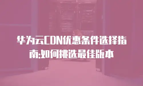 华为云CDN优惠条件选择指南:如何挑选最佳版本
