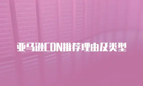 亚马逊CDN推荐理由及类型