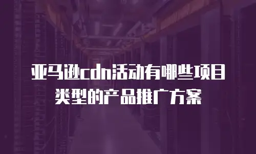 亚马逊cdn活动有哪些项目类型的产品推广方案