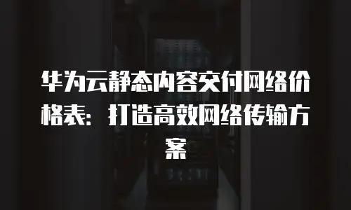 华为云静态内容交付网络价格表：打造高效网络传输方案