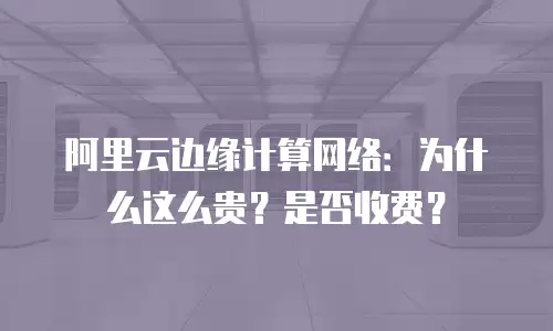 阿里云边缘计算网络：为什么这么贵？是否收费？
