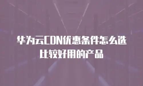 华为云CDN优惠条件怎么选比较好用的产品
