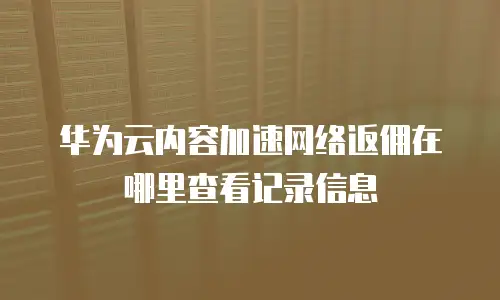 华为云内容加速网络返佣在哪里查看记录信息