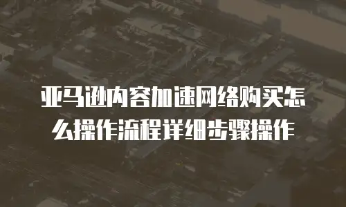 亚马逊内容加速网络购买怎么操作流程详细步骤操作