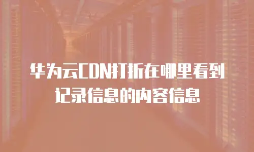 华为云CDN打折在哪里看到记录信息的内容信息