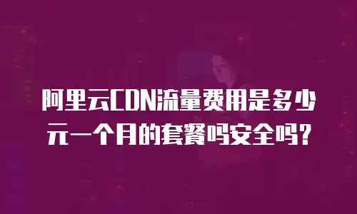 阿里云CDN流量费用是多少元一个月的套餐吗安全吗？