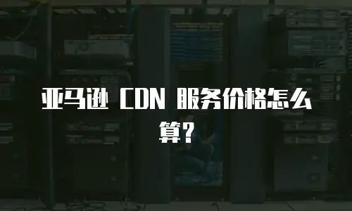 亚马逊 CDN 服务价格怎么算？