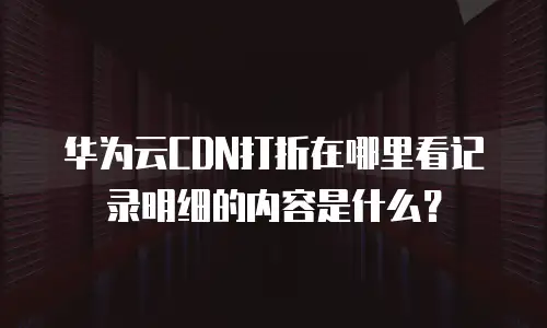 华为云CDN打折在哪里看记录明细的内容是什么？