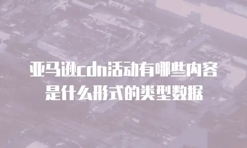 亚马逊cdn活动有哪些内容是什么形式的类型数据