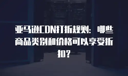 亚马逊CDN打折规则：哪些商品类别和价格可以享受折扣？
