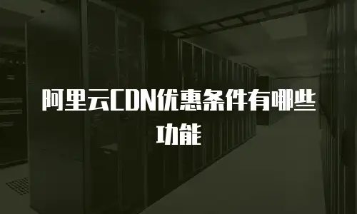阿里云CDN优惠条件有哪些功能