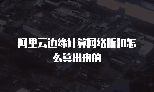 阿里云边缘计算网络折扣怎么算出来的